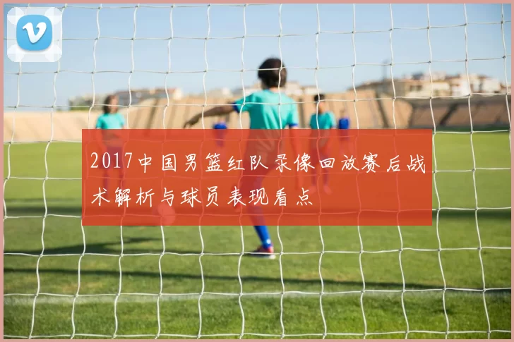 2017中国男篮红队录像回放赛后战术解析与球员表现看点