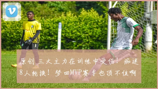 原创 三大主力在训练中受伤！痴迷8人轮换！梦回MVP赛季也顶不住啊……