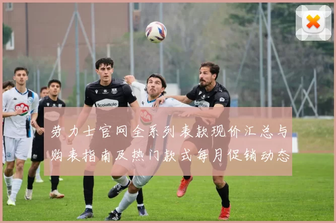 劳力士官网全系列表款现价汇总与购表指南及热门款式每月促销动态