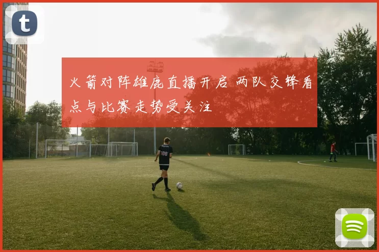 火箭对阵雄鹿直播开启 两队交锋看点与比赛走势受关注