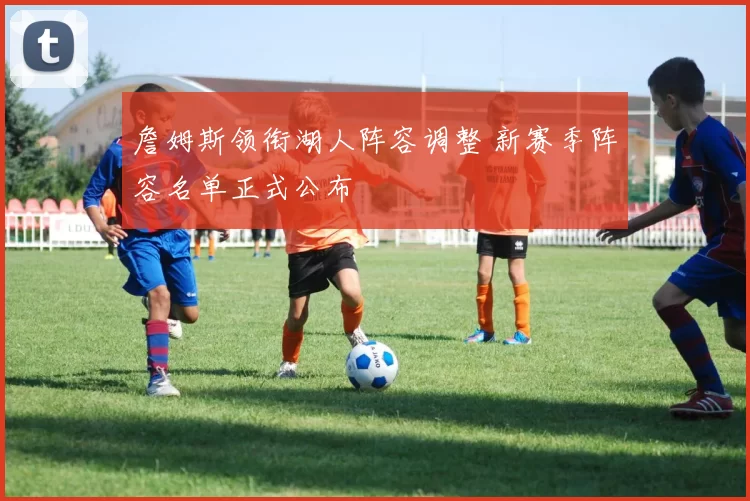 詹姆斯领衔湖人阵容调整 新赛季阵容名单正式公布