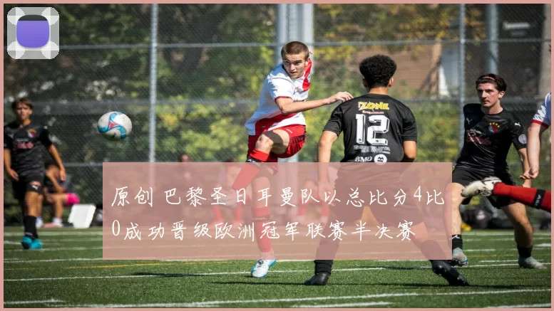 原创 巴黎圣日耳曼队以总比分4比0成功晋级欧洲冠军联赛半决赛