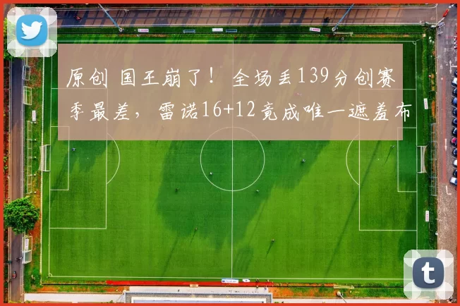 原创 国王崩了！全场丢139分创赛季最差，雷诺16+12竟成唯一遮羞布